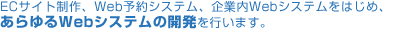 ECサイト制作、Web予約システム、企業内Webシステムをはじめ、あらゆるWebシステムの開発を行います。