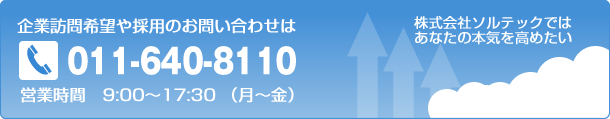 企業訪問希望や採用のお問い合わせはTel011-640-8110 営業時間　9:00～17：30（月～金）　株式会社ソルテックではあなたの本気を高めたい